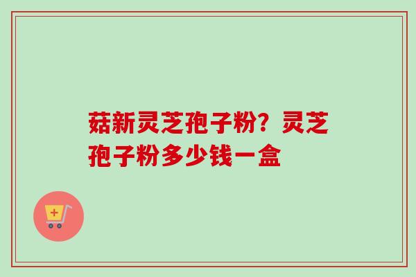菇新灵芝孢子粉？灵芝孢子粉多少钱一盒