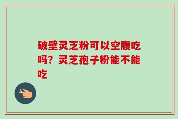 破壁灵芝粉可以空腹吃吗？灵芝孢子粉能不能吃