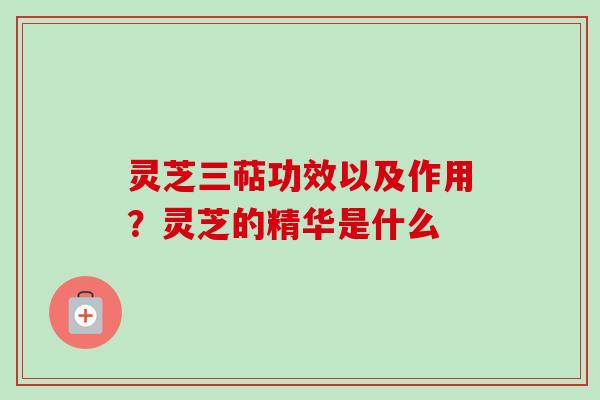 灵芝三萜功效以及作用？灵芝的精华是什么