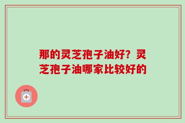 那的灵芝孢子油好？灵芝孢子油哪家比较好的
