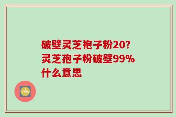 破壁灵芝袍子粉20？灵芝孢子粉破壁99%什么意思