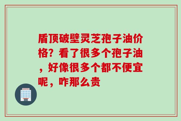盾顶破壁灵芝孢子油价格？看了很多个孢子油，好像很多个都不便宜呢，咋那么贵