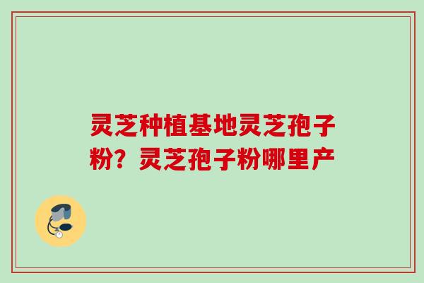 灵芝种植基地灵芝孢子粉？灵芝孢子粉哪里产
