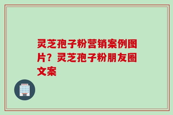 灵芝孢子粉营销案例图片？灵芝孢子粉朋友圈文案