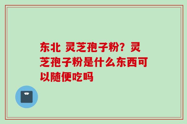 东北 灵芝孢子粉？灵芝孢子粉是什么东西可以随便吃吗