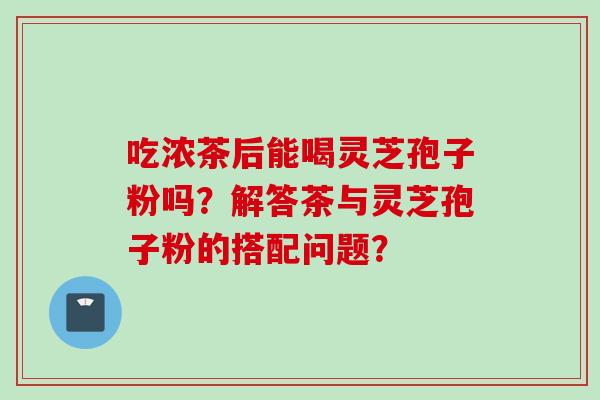 吃浓茶后能喝灵芝孢子粉吗？解答茶与灵芝孢子粉的搭配问题？