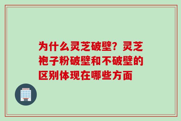 为什么灵芝破壁？灵芝袍子粉破壁和不破壁的区别体现在哪些方面