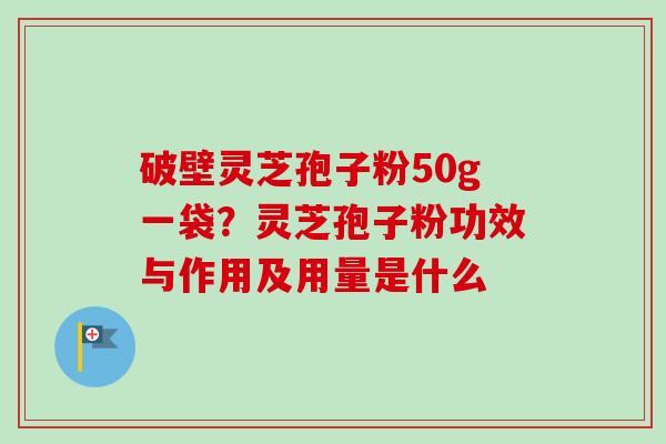 破壁灵芝孢子粉50g一袋？灵芝孢子粉功效与作用及用量是什么