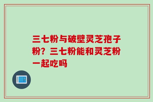 三七粉与破壁灵芝孢子粉?三七粉能和灵芝粉一起吃吗