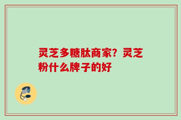 灵芝多糖肽商家？灵芝粉什么牌子的好