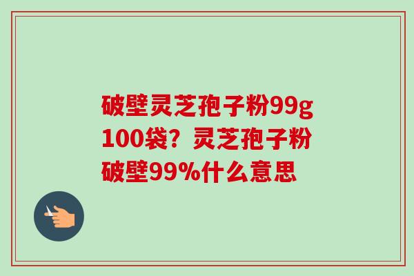 破壁灵芝孢子粉99g100袋？灵芝孢子粉破壁99%什么意思