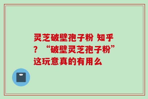 灵芝破壁孢子粉 知乎？“破壁灵芝孢子粉”这玩意真的有用么