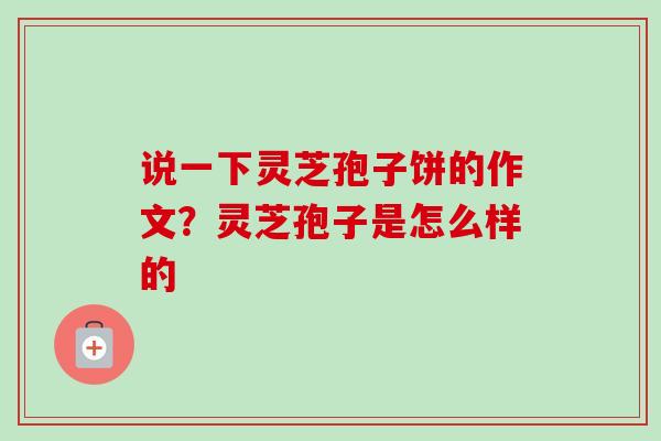说一下灵芝孢子饼的作文？灵芝孢子是怎么样的