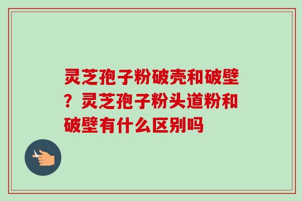 灵芝孢子粉破壳和破壁？灵芝孢子粉头道粉和破壁有什么区别吗