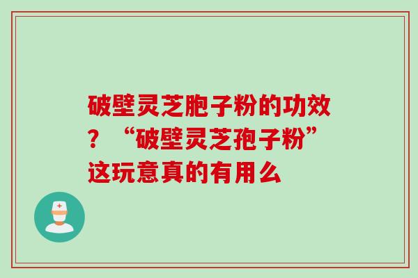 破壁灵芝胞子粉的功效？“破壁灵芝孢子粉”这玩意真的有用么