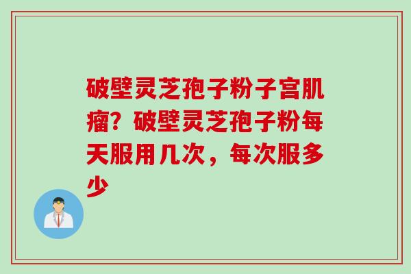 破壁灵芝孢子粉子宫肌瘤？破壁灵芝孢子粉每天服用几次，每次服多少