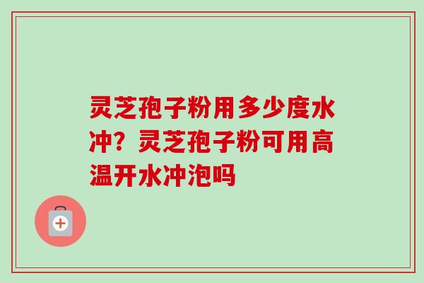 灵芝孢子粉用多少度水冲?灵芝孢子粉可用高温开水冲泡吗