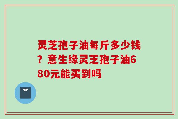灵芝孢子油每斤多少钱？意生缘灵芝孢子油680元能买到吗