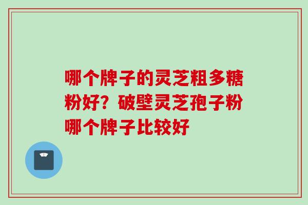 哪个牌子的灵芝粗多糖粉好？破壁灵芝孢子粉哪个牌子比较好