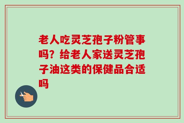 老人吃灵芝孢子粉管事吗？给老人家送灵芝孢子油这类的保健品合适吗