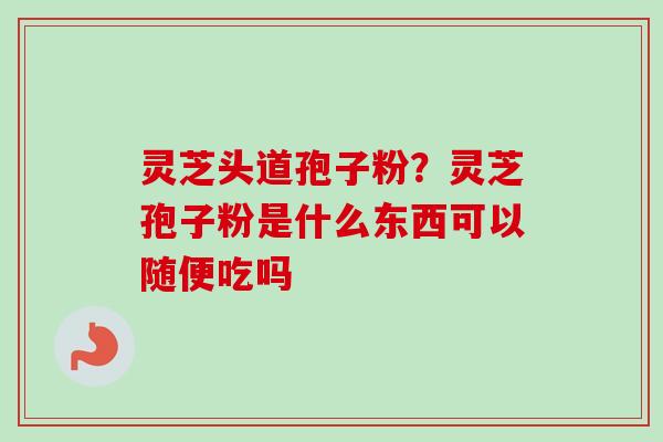 灵芝头道孢子粉？灵芝孢子粉是什么东西可以随便吃吗
