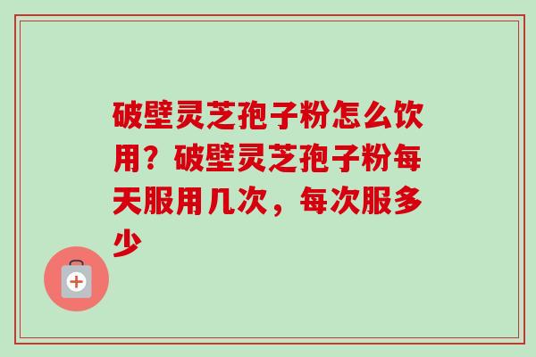 破壁灵芝孢子粉怎么饮用？破壁灵芝孢子粉每天服用几次，每次服多少