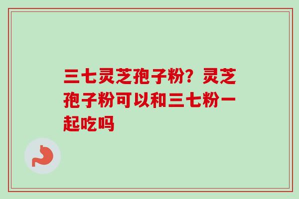 三七灵芝孢子粉?灵芝孢子粉可以和三七粉一起吃吗 三七灵芝孢子粉?灵芝孢子粉可以和三七粉一起吃吗