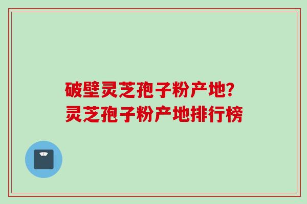 破壁灵芝孢子粉产地？灵芝孢子粉产地排行榜