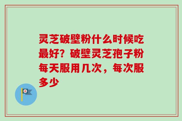 灵芝破壁粉什么时候吃最好？破壁灵芝孢子粉每天服用几次，每次服多少