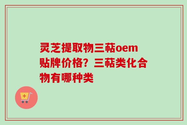 灵芝提取物三萜oem贴牌价格？三萜类化合物有哪种类