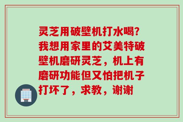 灵芝用破壁机打水喝？我想用家里的艾美特破壁机磨研灵芝，机上有磨研功能但又怕把机子打坏了，求教，谢谢
