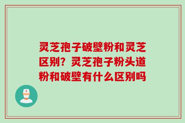 灵芝孢子破壁粉和灵芝区别？灵芝孢子粉头道粉和破壁有什么区别吗