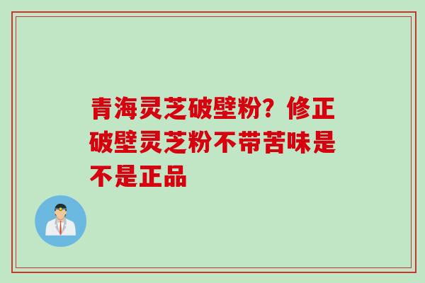 青海灵芝破壁粉？修正破壁灵芝粉不带苦味是不是正品