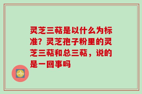 灵芝三萜是以什么为标准？灵芝孢子粉里的灵芝三萜和总三萜，说的是一回事吗