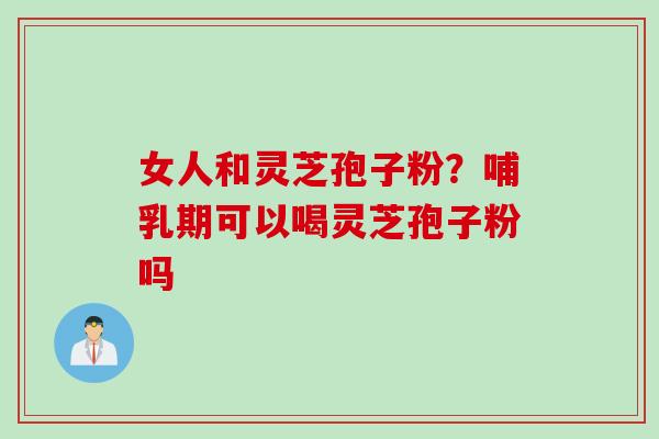 女人和灵芝孢子粉?哺乳期可以喝灵芝孢子粉吗