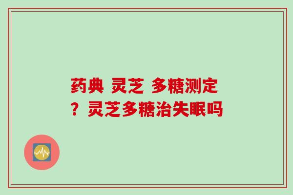 药典 灵芝 多糖测定？灵芝多糖治失眠吗