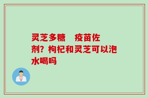 灵芝多糖   疫苗佐剂？枸杞和灵芝可以泡水喝吗