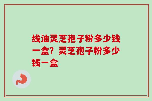 线油灵芝孢子粉多少钱一盒？灵芝孢子粉多少钱一盒