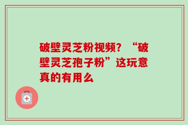 破壁灵芝粉视频？“破壁灵芝孢子粉”这玩意真的有用么