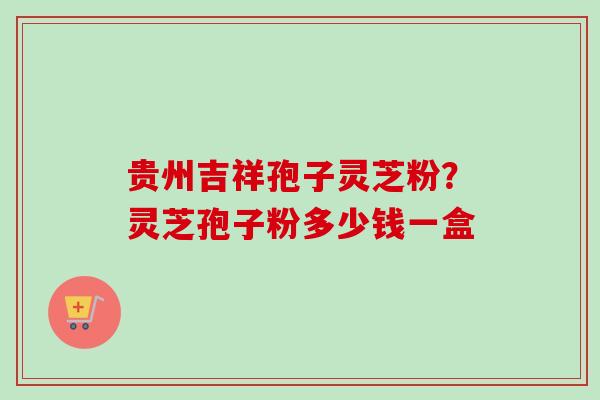 贵州吉祥孢子灵芝粉？灵芝孢子粉多少钱一盒