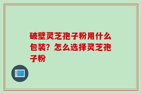破壁灵芝孢子粉用什么包装？怎么选择灵芝孢子粉