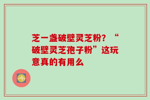 芝一盏破壁灵芝粉？“破壁灵芝孢子粉”这玩意真的有用么