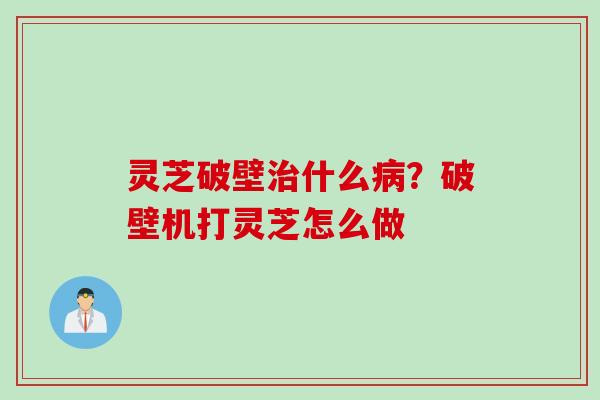 灵芝破壁治什么病？破壁机打灵芝怎么做