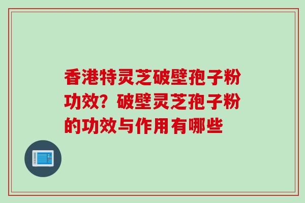 香港特灵芝破壁孢子粉功效？破壁灵芝孢子粉的功效与作用有哪些