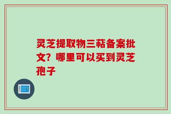 灵芝提取物三萜备案批文？哪里可以买到灵芝孢子