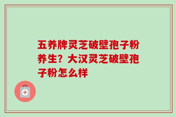 五养牌灵芝破壁孢子粉养生?大汉灵芝破壁孢子粉怎么样