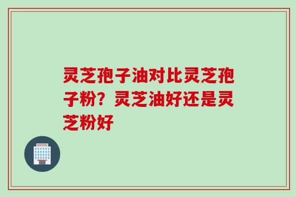 灵芝孢子油对比灵芝孢子粉？灵芝油好还是灵芝粉好