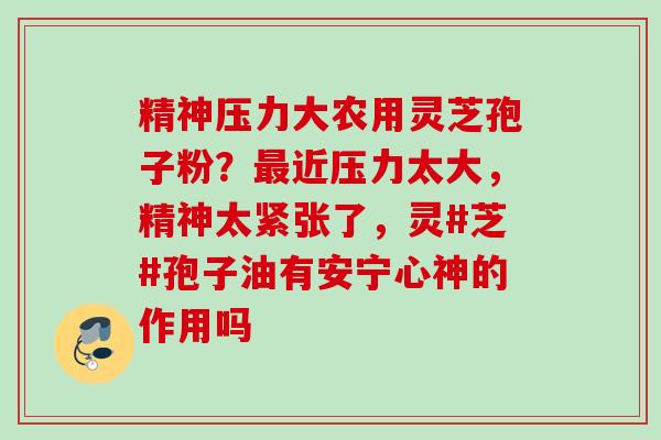 精神压力大农用灵芝孢子粉？最近压力太大，精神太紧张了，灵#芝#孢子油有安宁心神的作用吗