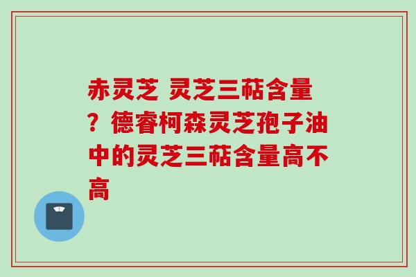 赤灵芝 灵芝三萜含量?德睿柯森灵芝孢子油中的灵芝三萜含量高不高