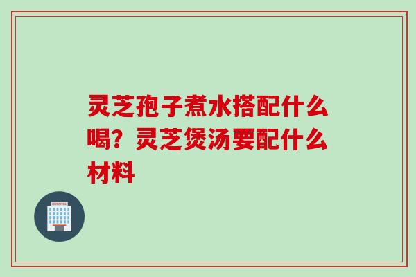 灵芝孢子煮水搭配什么喝？灵芝煲汤要配什么材料